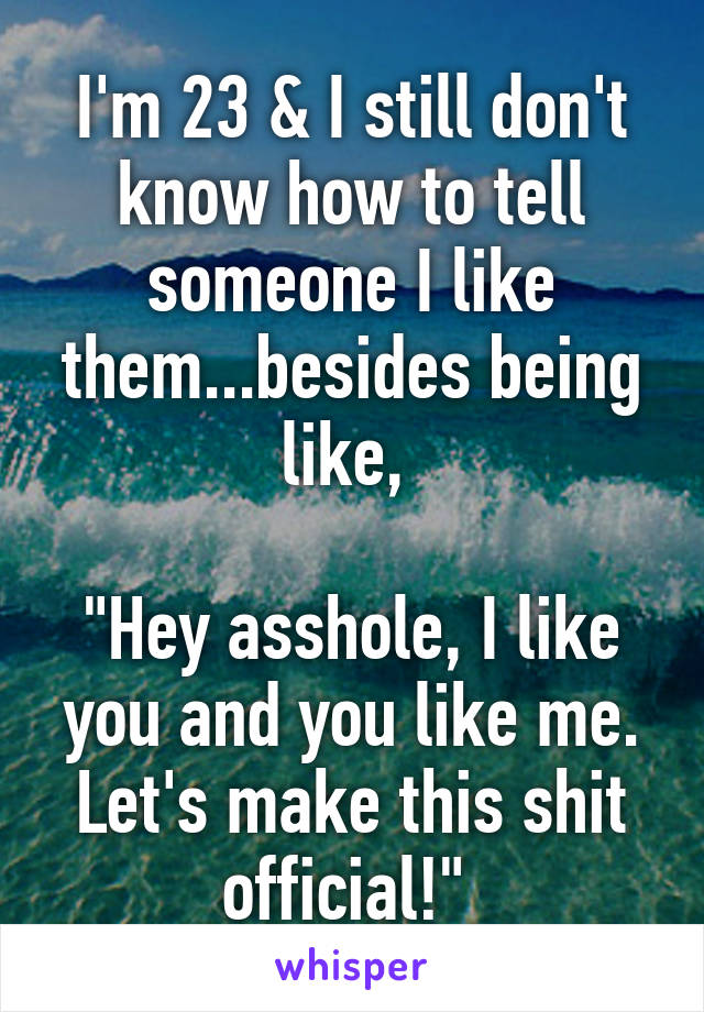 I'm 23 & I still don't know how to tell someone I like them...besides being like, 

"Hey asshole, I like you and you like me. Let's make this shit official!" 