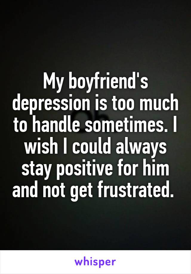 My boyfriend's depression is too much to handle sometimes. I wish I could always stay positive for him and not get frustrated. 