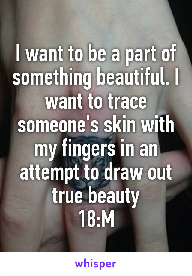 I want to be a part of something beautiful. I want to trace someone's skin with my fingers in an attempt to draw out true beauty
18:M