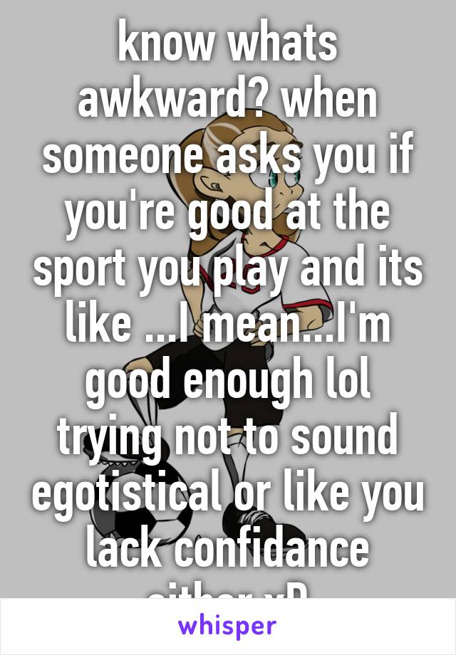 know whats awkward? when someone asks you if you're good at the sport you play and its like ...I mean...I'm good enough lol trying not to sound egotistical or like you lack confidance either xD