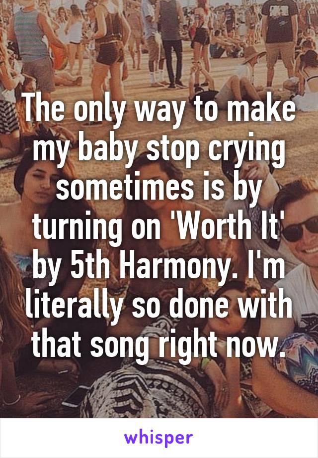 The only way to make my baby stop crying sometimes is by turning on 'Worth It' by 5th Harmony. I'm literally so done with that song right now.