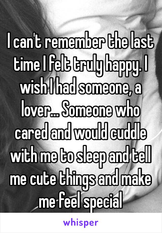 I can't remember the last time I felt truly happy. I wish I had someone, a lover... Someone who cared and would cuddle with me to sleep and tell me cute things and make me feel special 