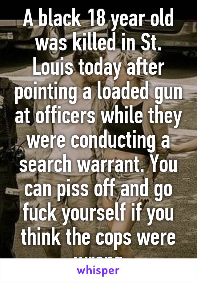 A black 18 year old was killed in St. Louis today after pointing a loaded gun at officers while they were conducting a search warrant. You can piss off and go fuck yourself if you think the cops were wrong