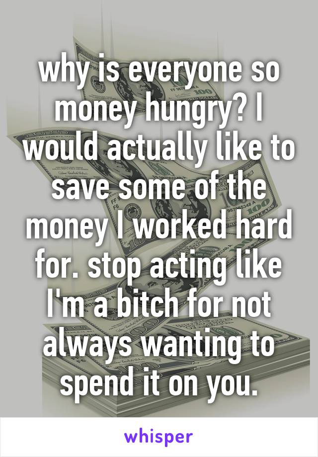 why is everyone so money hungry? I would actually like to save some of the money I worked hard for. stop acting like I'm a bitch for not always wanting to spend it on you.