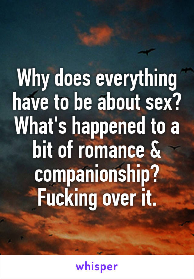 Why does everything have to be about sex? What's happened to a bit of romance & companionship? Fucking over it.