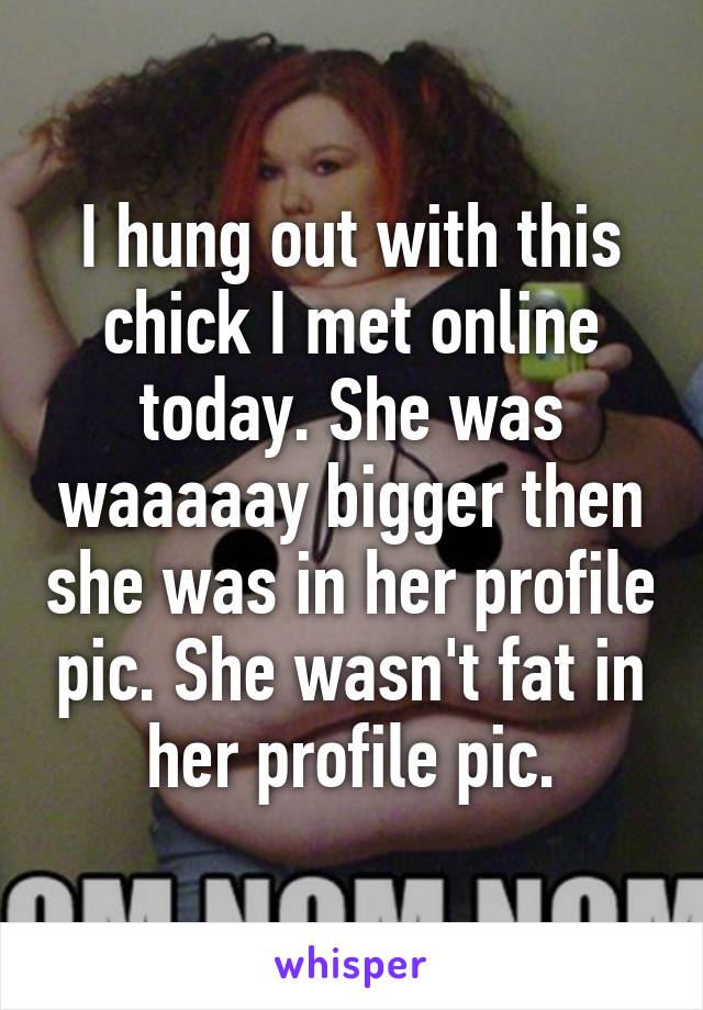 I hung out with this chick I met online today. She was waaaaay bigger then she was in her profile pic. She wasn't fat in her profile pic.