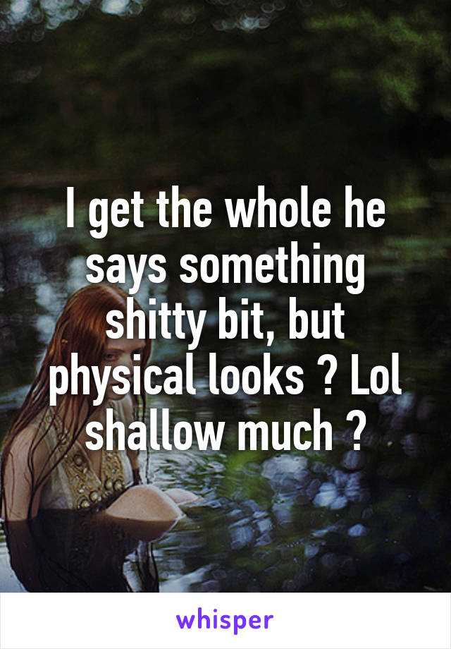 I get the whole he says something shitty bit, but physical looks ? Lol shallow much ?