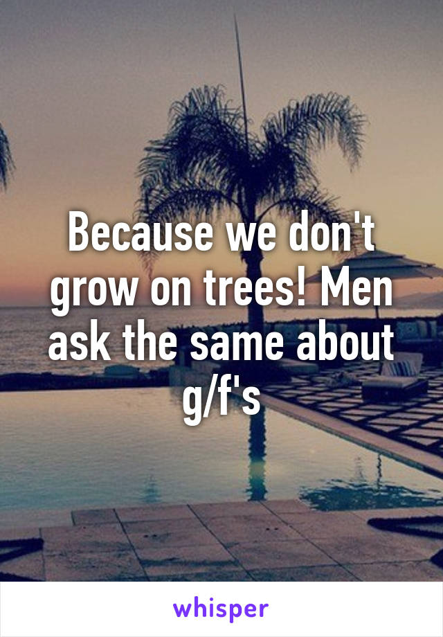 Because we don't grow on trees! Men ask the same about g/f's