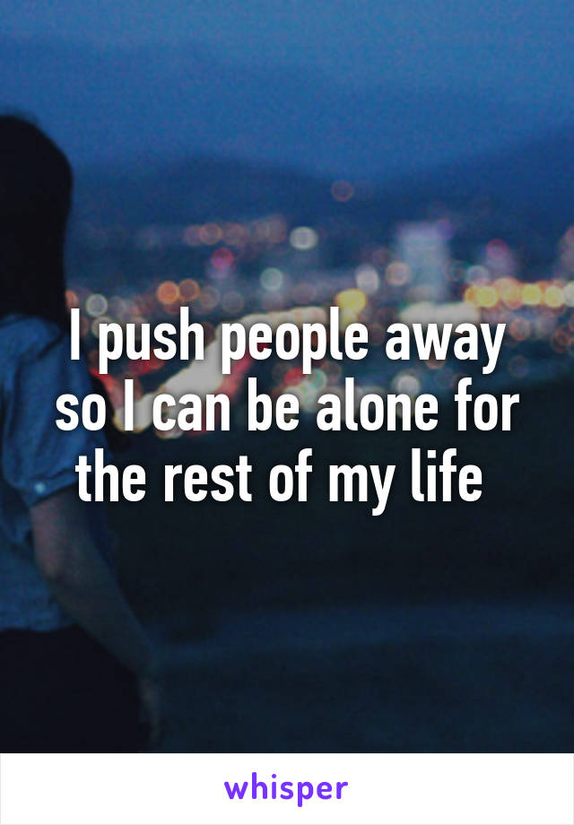 I push people away so I can be alone for the rest of my life 