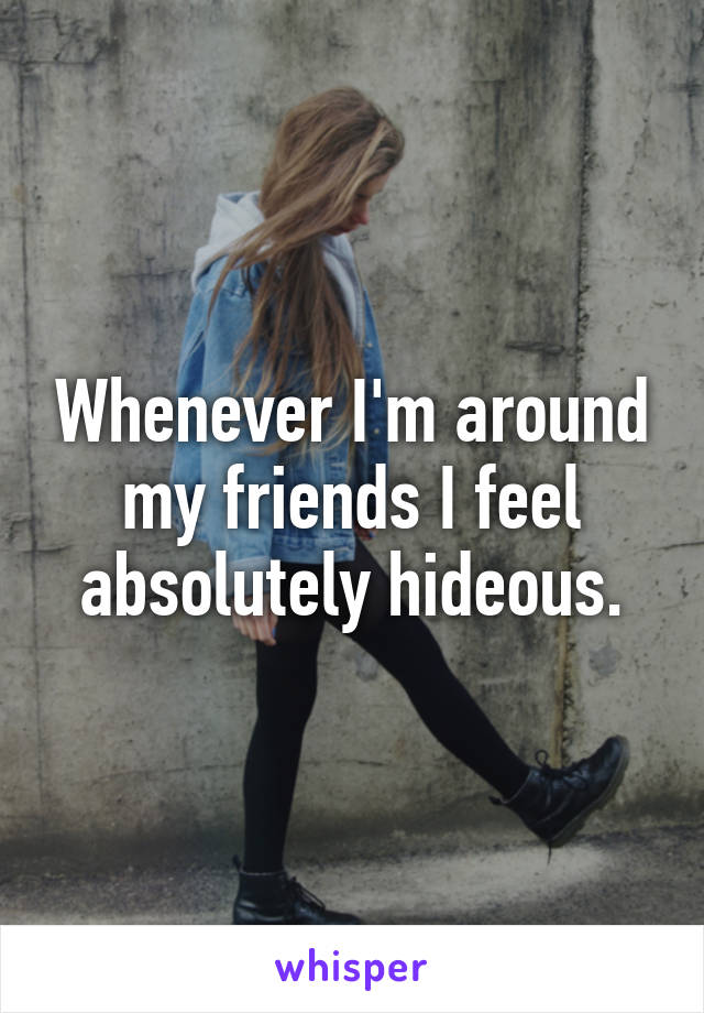 Whenever I'm around my friends I feel absolutely hideous.