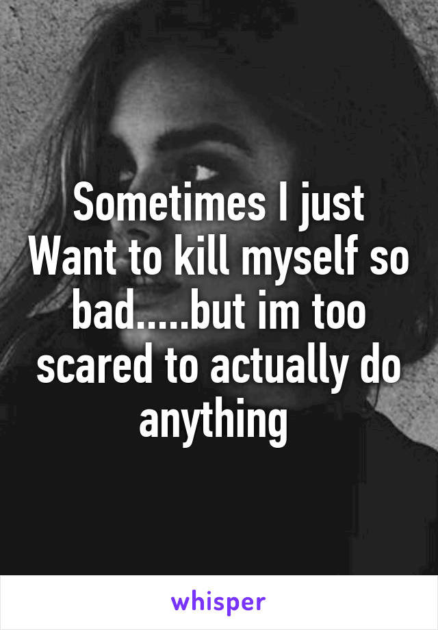 Sometimes I just Want to kill myself so bad.....but im too scared to actually do anything 