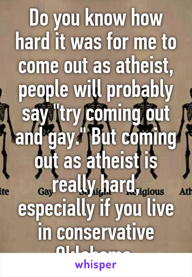 Do you know how hard it was for me to come out as atheist, people will probably say "try coming out and gay." But coming out as atheist is really hard, especially if you live in conservative Oklahoma.