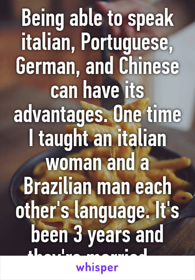 Being able to speak italian, Portuguese, German, and Chinese can have its advantages. One time I taught an italian woman and a Brazilian man each other's language. It's been 3 years and they're married.   