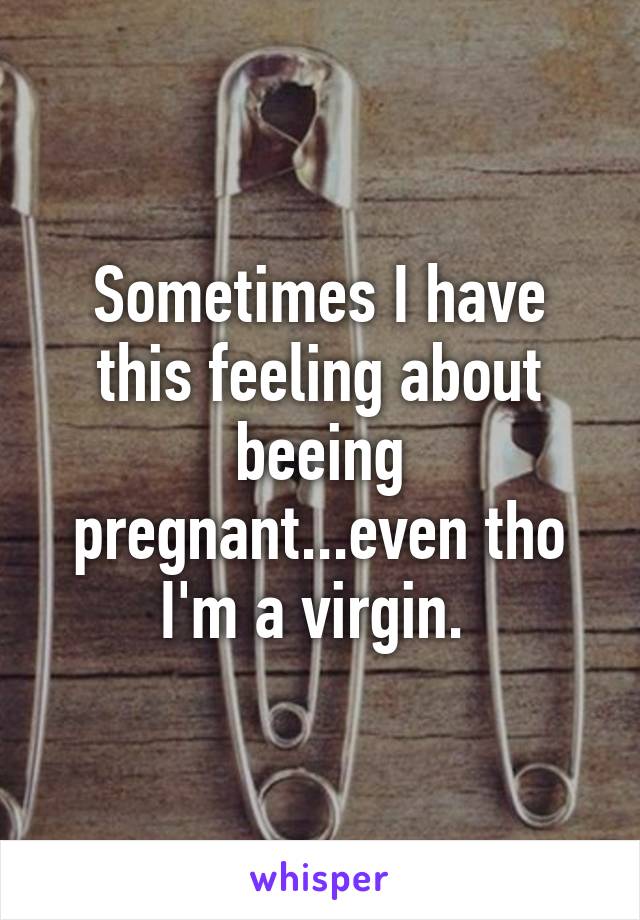 Sometimes I have this feeling about beeing pregnant...even tho I'm a virgin. 