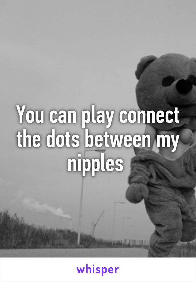 You can play connect the dots between my nipples 