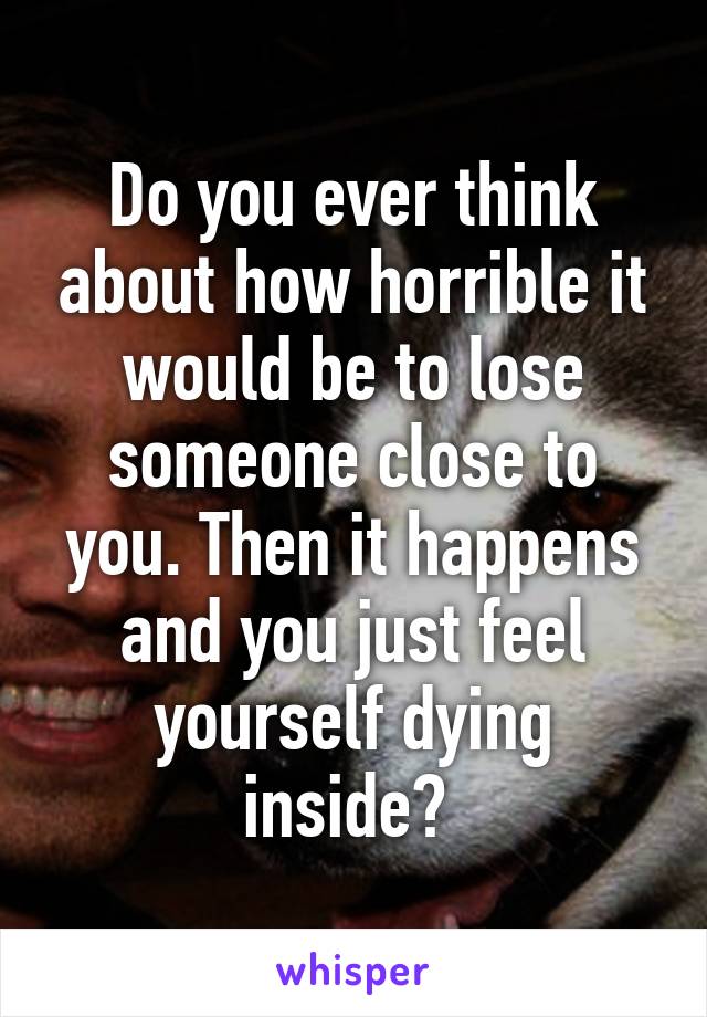 Do you ever think about how horrible it would be to lose someone close to you. Then it happens and you just feel yourself dying inside? 
