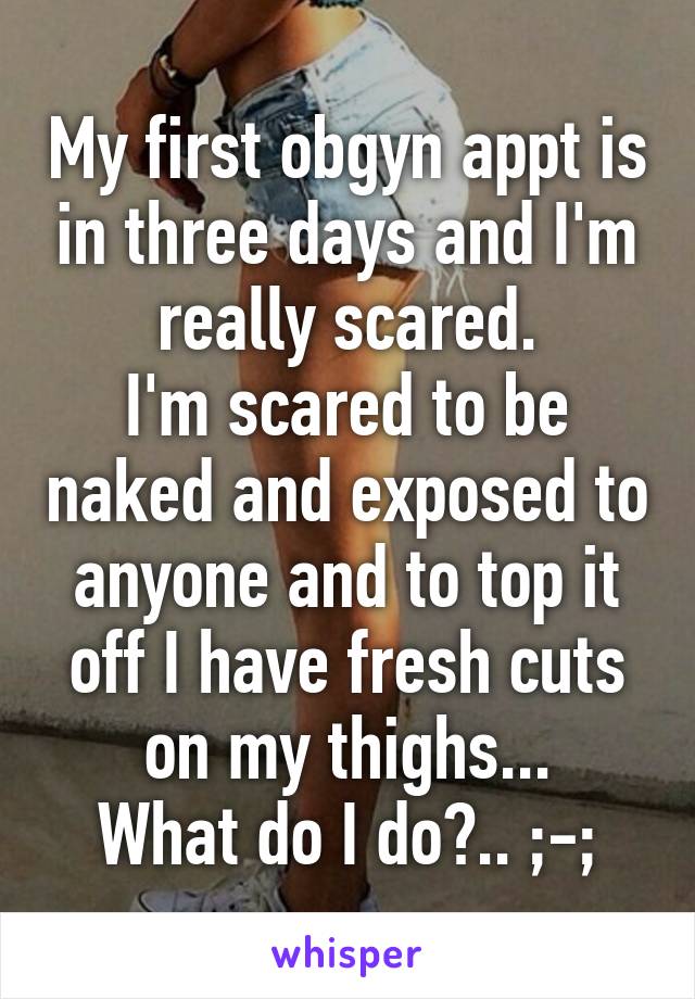My first obgyn appt is in three days and I'm really scared.
I'm scared to be naked and exposed to anyone and to top it off I have fresh cuts on my thighs...
What do I do?.. ;-;
