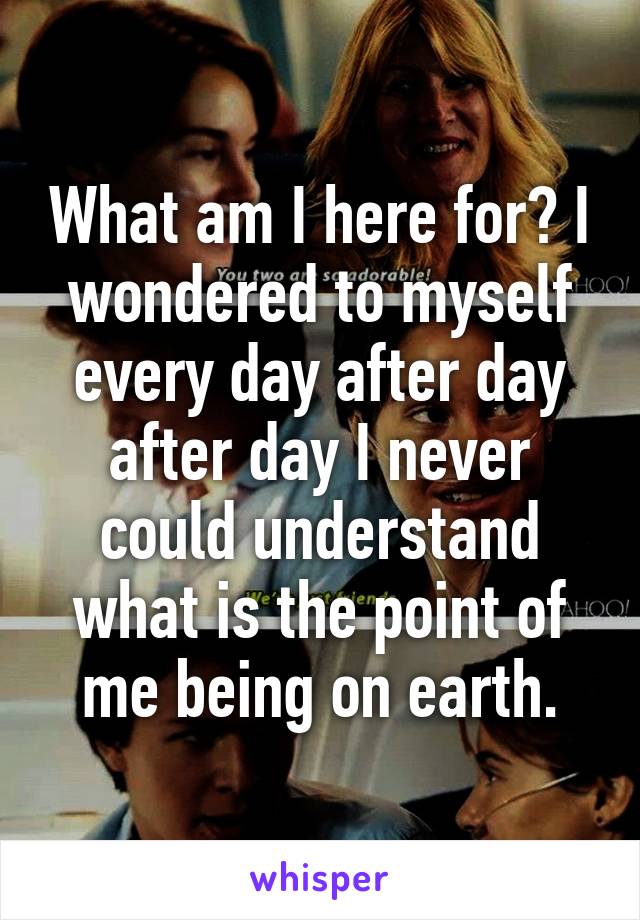 What am I here for? I wondered to myself every day after day after day I never could understand what is the point of me being on earth.