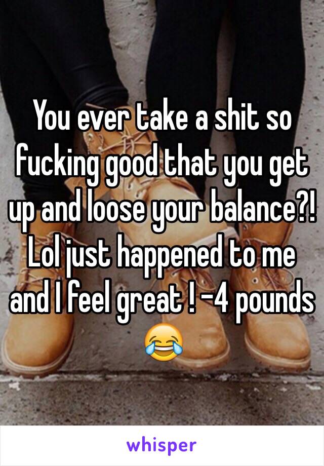 You ever take a shit so fucking good that you get up and loose your balance?! Lol just happened to me and I feel great ! -4 pounds 😂