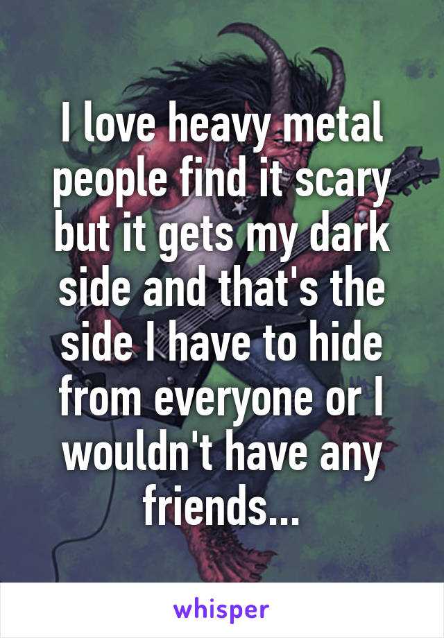 I love heavy metal people find it scary but it gets my dark side and that's the side I have to hide from everyone or I wouldn't have any friends...