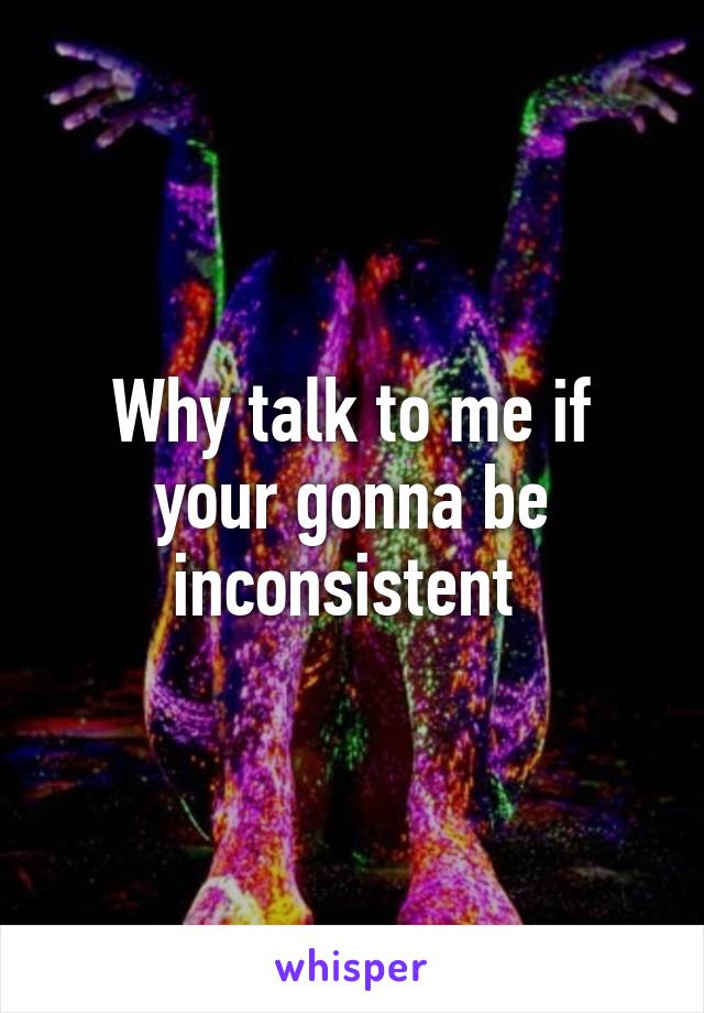 Why talk to me if your gonna be inconsistent 