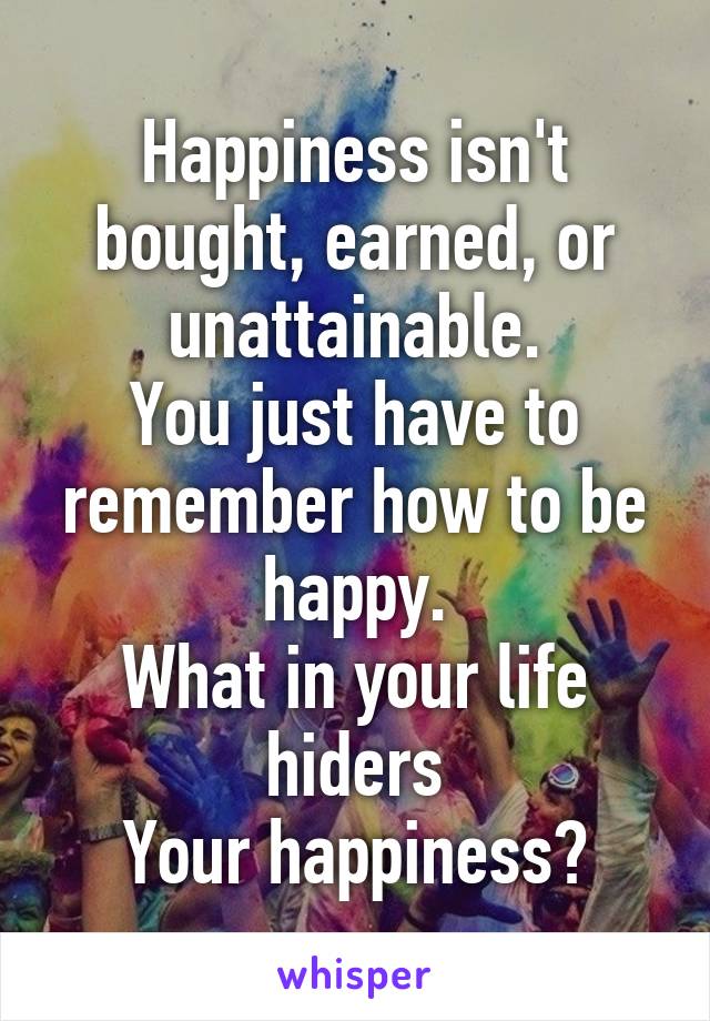 Happiness isn't bought, earned, or unattainable.
You just have to remember how to be happy.
What in your life hiders
Your happiness?
