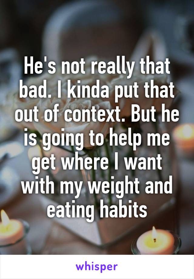 He's not really that bad. I kinda put that out of context. But he is going to help me get where I want with my weight and eating habits