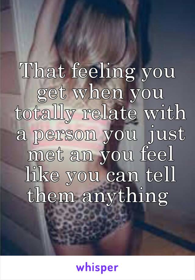 That feeling you get when you totally relate with a person you  just met an you feel like you can tell them anything 