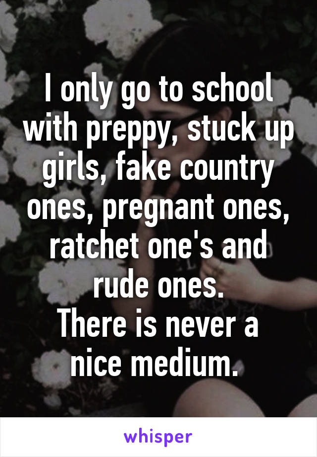 I only go to school with preppy, stuck up girls, fake country ones, pregnant ones, ratchet one's and rude ones.
There is never a nice medium. 