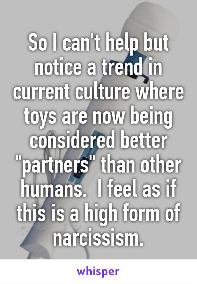 So I can't help but notice a trend in current culture where toys are now being considered better "partners" than other humans.  I feel as if this is a high form of narcissism.