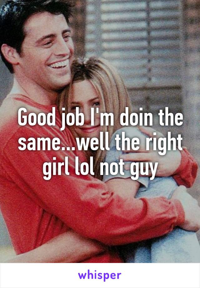 Good job I'm doin the same...well the right girl lol not guy
