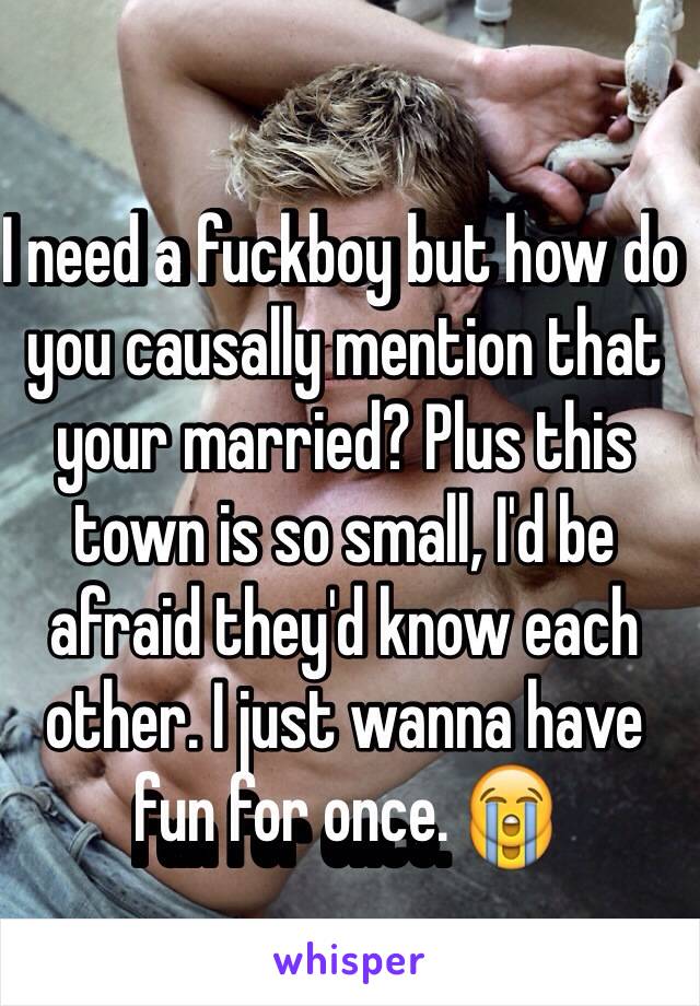 I need a fuckboy but how do you causally mention that your married? Plus this town is so small, I'd be afraid they'd know each other. I just wanna have fun for once. 😭