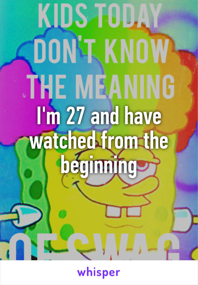 I'm 27 and have watched from the beginning