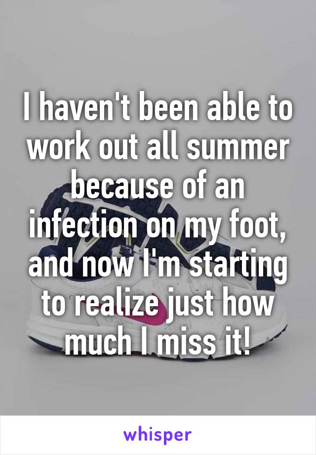I haven't been able to work out all summer because of an infection on my foot, and now I'm starting to realize just how much I miss it!