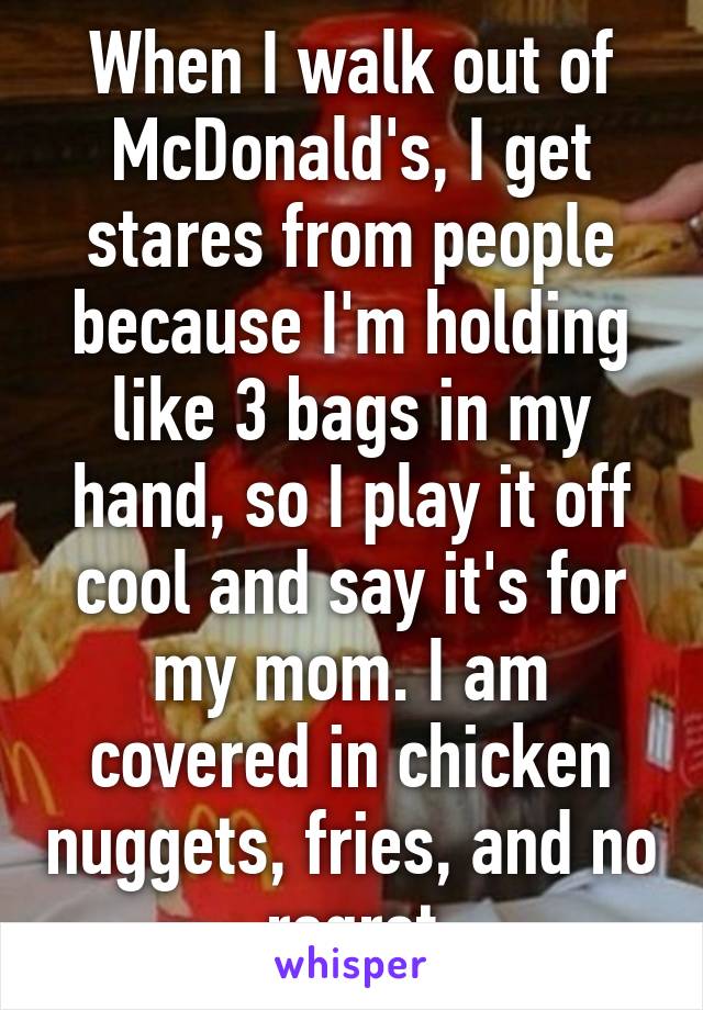 When I walk out of McDonald's, I get stares from people because I'm holding like 3 bags in my hand, so I play it off cool and say it's for my mom. I am covered in chicken nuggets, fries, and no regret