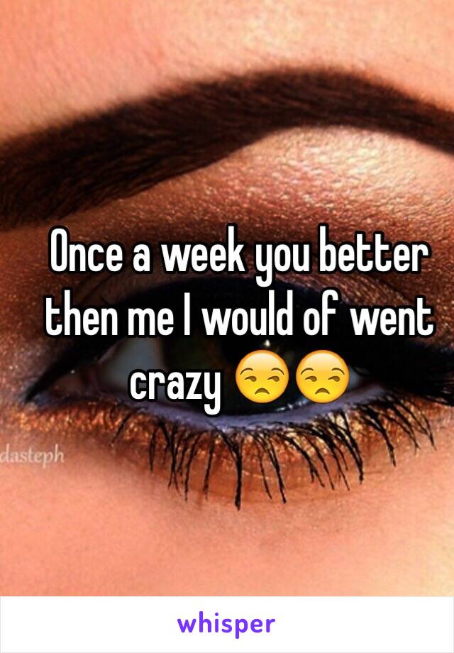 Once a week you better then me I would of went crazy 😒😒