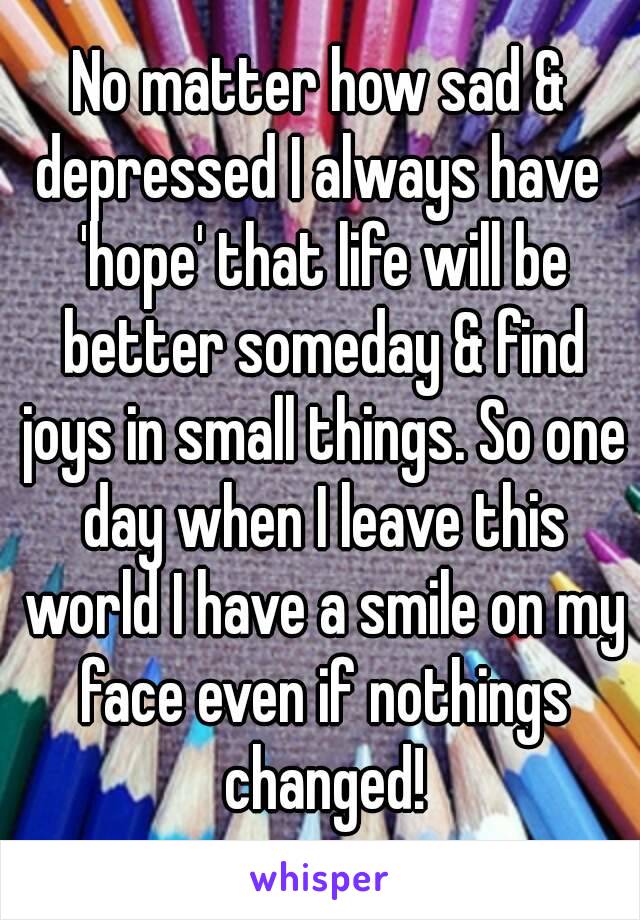No matter how sad & depressed I always have  'hope' that life will be better someday & find joys in small things. So one day when I leave this world I have a smile on my face even if nothings changed!