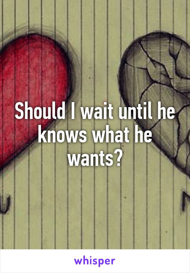 Should I wait until he knows what he wants?