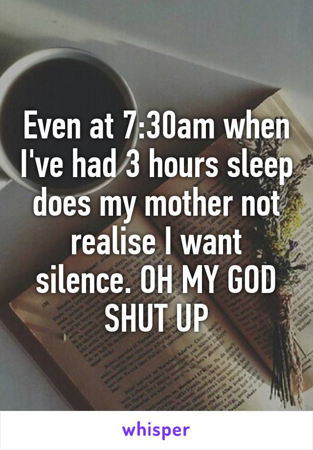 Even at 7:30am when I've had 3 hours sleep does my mother not realise I want silence. OH MY GOD SHUT UP