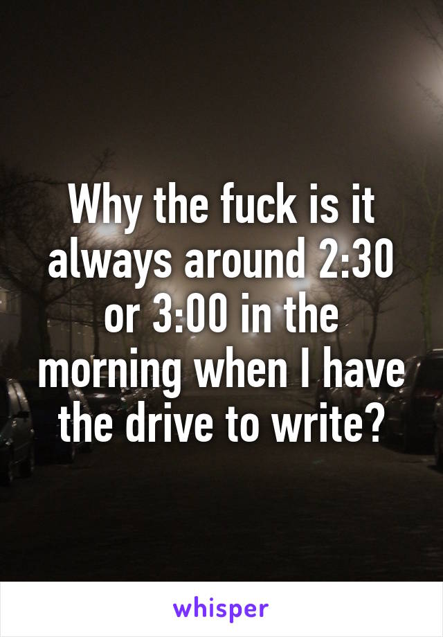 Why the fuck is it always around 2:30 or 3:00 in the morning when I have the drive to write?