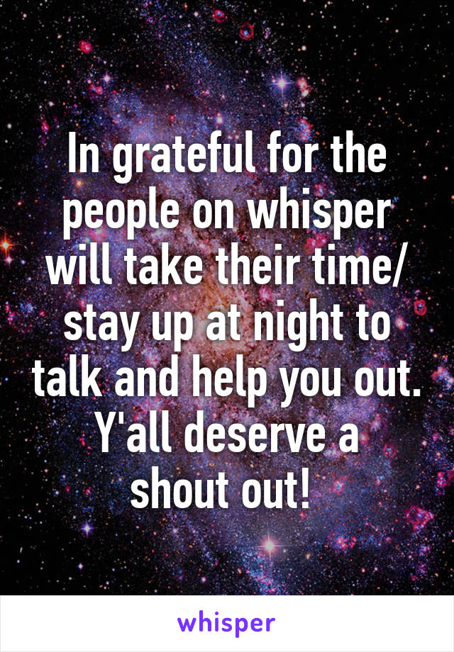In grateful for the people on whisper will take their time/ stay up at night to talk and help you out.
Y'all deserve a shout out! 