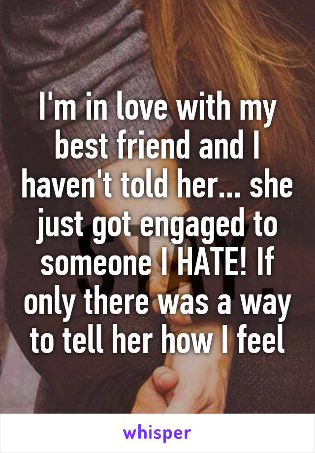 I'm in love with my best friend and I haven't told her... she just got engaged to someone I HATE! If only there was a way to tell her how I feel