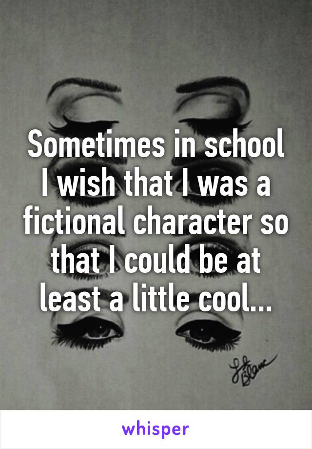 Sometimes in school I wish that I was a fictional character so that I could be at least a little cool...