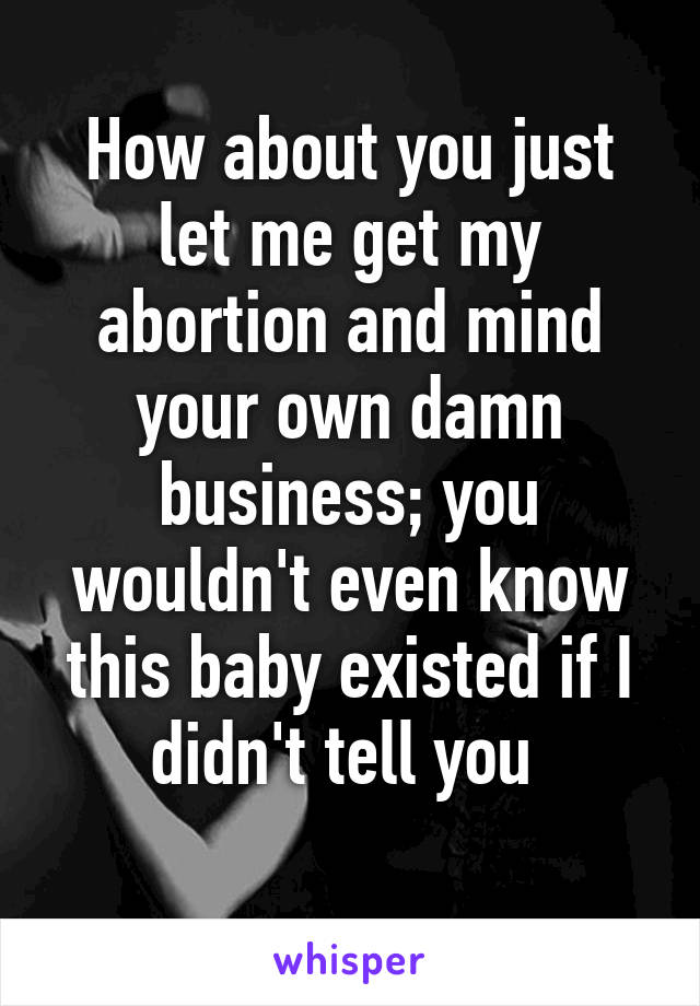 How about you just let me get my abortion and mind your own damn business; you wouldn't even know this baby existed if I didn't tell you 

