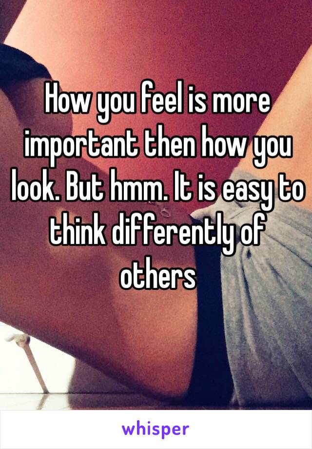 How you feel is more important then how you look. But hmm. It is easy to think differently of others 