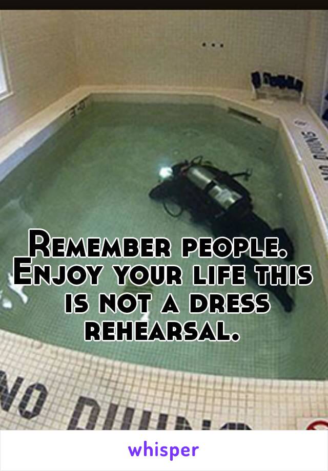 Remember people. 
Enjoy your life this is not a dress rehearsal. 