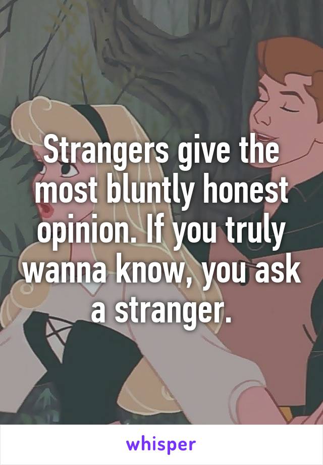 Strangers give the most bluntly honest opinion. If you truly wanna know, you ask a stranger.