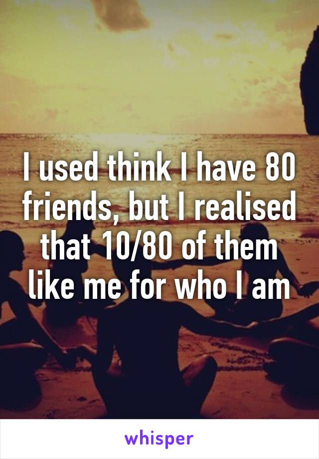 I used think I have 80 friends, but I realised that 10/80 of them like me for who I am