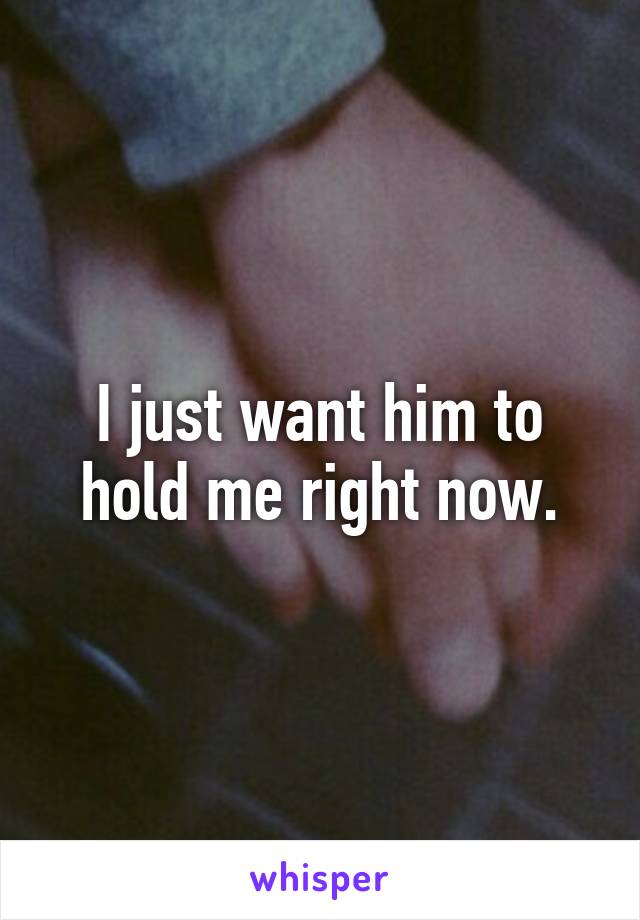 I just want him to hold me right now.