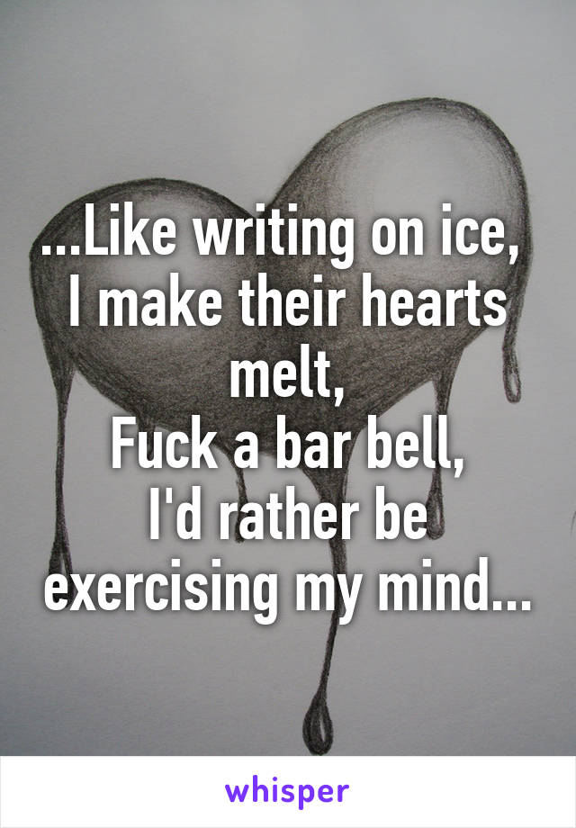 ...Like writing on ice, 
I make their hearts melt,
Fuck a bar bell,
I'd rather be exercising my mind...